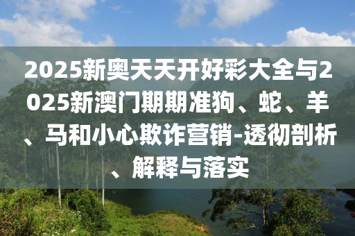 2025新奧天天開(kāi)好彩大全與2025新澳門(mén)期期準(zhǔn)狗、蛇、羊、馬和小心欺詐營(yíng)銷(xiāo)-透徹剖析、解釋與落實(shí)