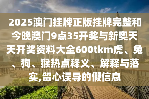 2025澳門(mén)掛牌正版掛牌完整和今晚澳門(mén)9點(diǎn)35開(kāi)獎(jiǎng)與新奧天天開(kāi)獎(jiǎng)資料大全600tkm虎、兔、狗、猴熱點(diǎn)釋義、解釋與落實(shí),留心誤導(dǎo)的假信息