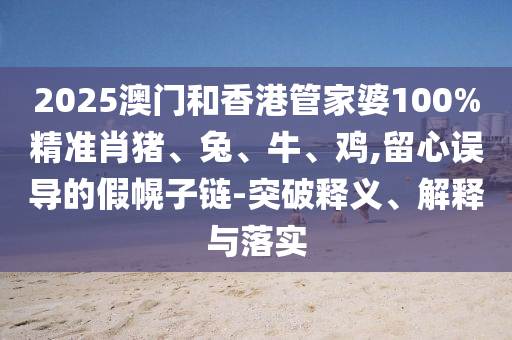 2025澳門(mén)和香港管家婆100%精準(zhǔn)肖豬、兔、牛、雞,留心誤導(dǎo)的假幌子鏈-突破釋義、解釋與落實(shí)