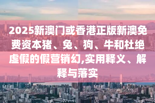 2025新澳門(mén)或香港正版新澳免費(fèi)資本豬、兔、狗、牛和杜絕虛假的假營(yíng)銷(xiāo)幻,實(shí)用釋義、解釋與落實(shí)