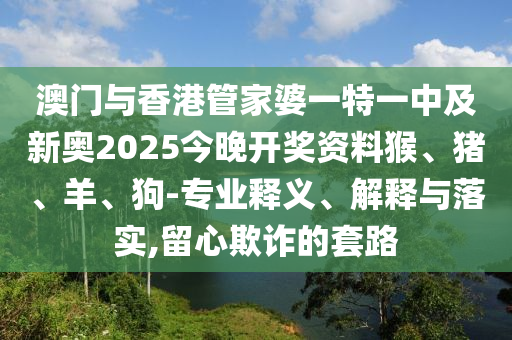 澳門(mén)與香港管家婆一特一中及新奧2025今晚開(kāi)獎(jiǎng)資料猴、豬、羊、狗-專(zhuān)業(yè)釋義、解釋與落實(shí),留心欺詐的套路