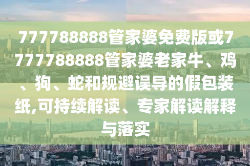 777788888管家婆免費(fèi)版或7777788888管家婆老家牛、雞、狗、蛇和規(guī)避誤導(dǎo)的假包裝紙,可持續(xù)解讀、專(zhuān)家解讀解釋與落實(shí)