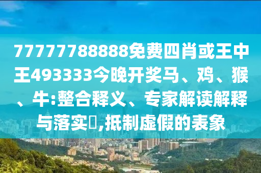 77777788888免費(fèi)四肖或王中王493333今晚開(kāi)獎(jiǎng)馬、雞、猴、牛:整合釋義、專(zhuān)家解讀解釋與落實(shí)?,抵制虛假的表象