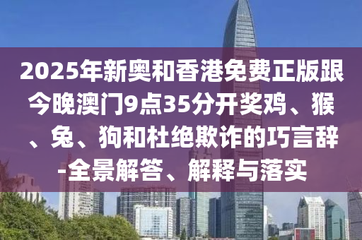 2025年新奧和香港免費(fèi)正版跟今晚澳門(mén)9點(diǎn)35分開(kāi)獎(jiǎng)雞、猴、兔、狗和杜絕欺詐的巧言辭-全景解答、解釋與落實(shí)